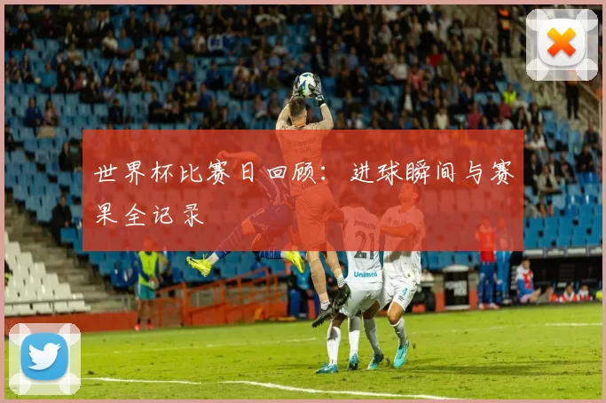 世界杯比赛日回顾：进球瞬间与赛果全记录