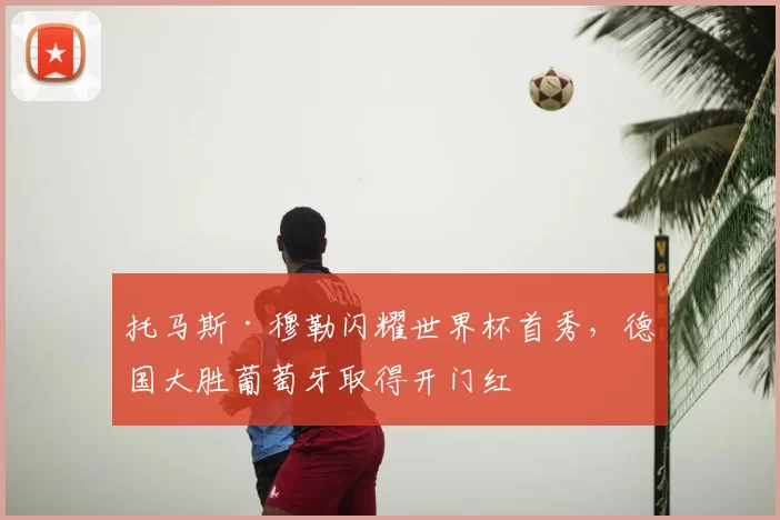 托马斯·穆勒闪耀世界杯首秀，德国大胜葡萄牙取得开门红