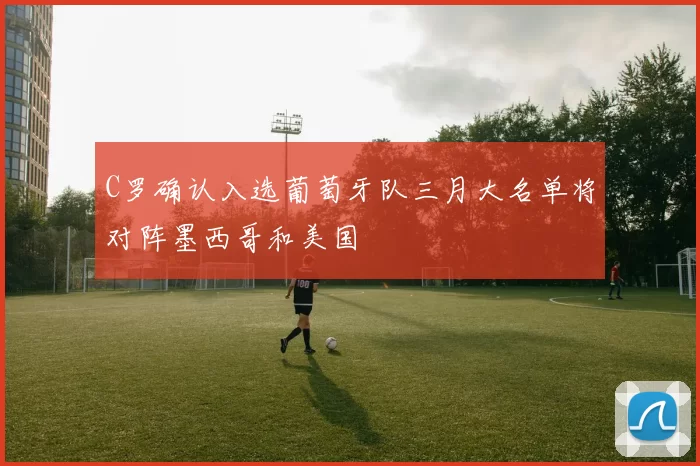 C罗确认入选葡萄牙队三月大名单将对阵墨西哥和美国