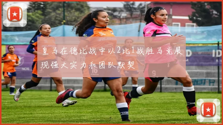 皇马在德比战中以2比1战胜马竞展现强大实力和团队默契