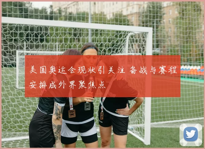美国奥运会现状引关注 备战与赛程安排成外界聚焦点