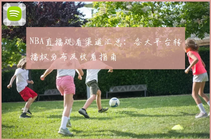 NBA直播观看渠道汇总：各大平台转播权分布及收看指南
