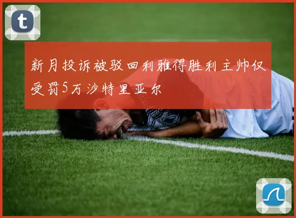新月投诉被驳回利雅得胜利主帅仅受罚5万沙特里亚尔