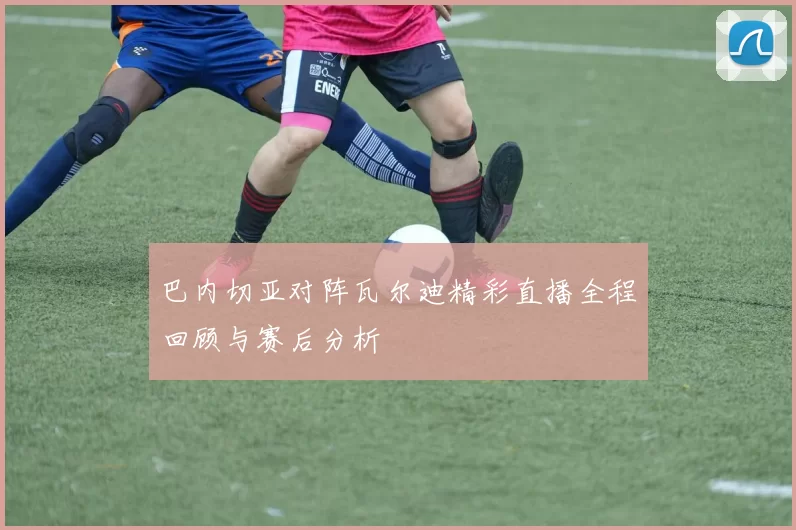 巴内切亚对阵瓦尔迪精彩直播全程回顾与赛后分析