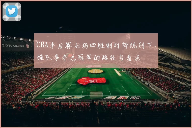 CBA季后赛七场四胜制对阵规则下,强队争夺总冠军的路径与看点