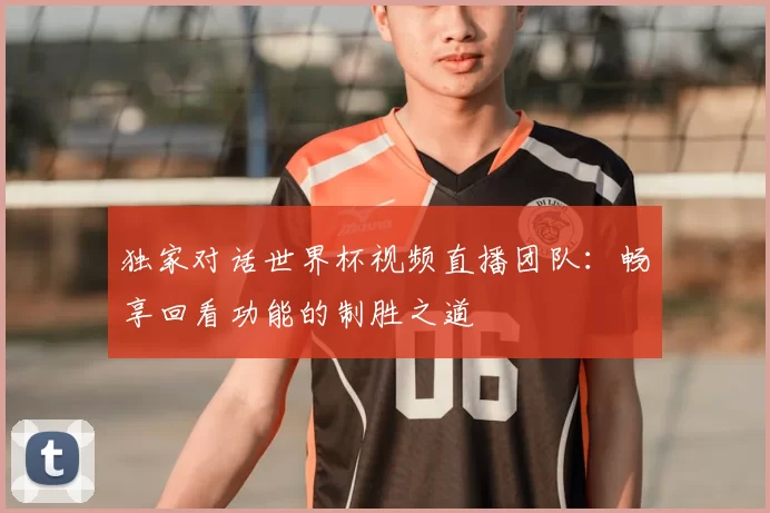 独家对话世界杯视频直播团队：畅享回看功能的制胜之道