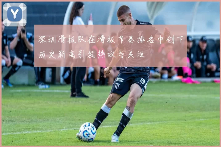 深圳滑板队在滑板节奏排名中创下历史新高引发热议与关注