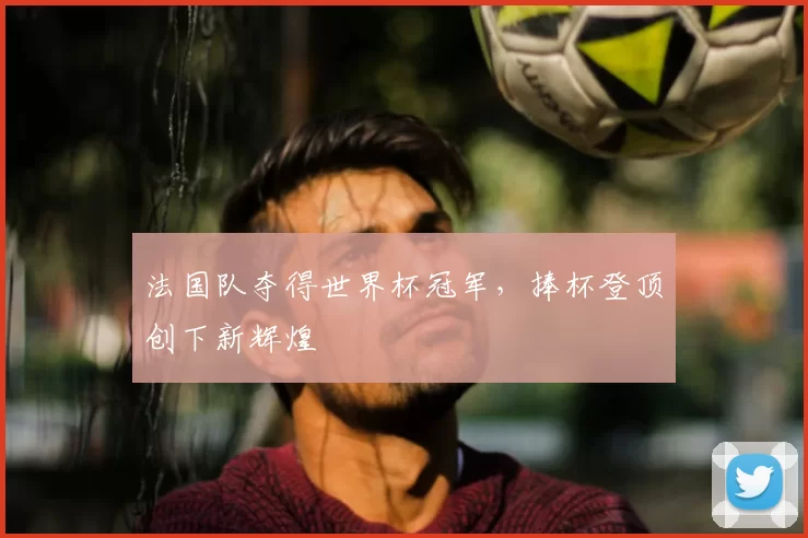 法国队夺得世界杯冠军,捧杯登顶创下新辉煌