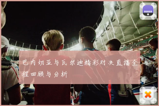 巴内切亚与瓦尔迪精彩对决直播全程回顾与分析