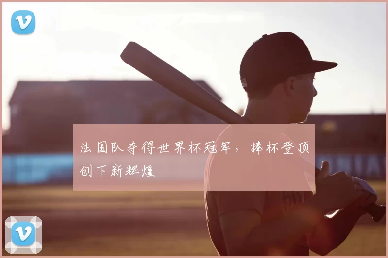 法国队夺得世界杯冠军,捧杯登顶创下新辉煌