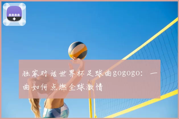 独家对话世界杯足球曲gogogo：一曲如何点燃全球激情
