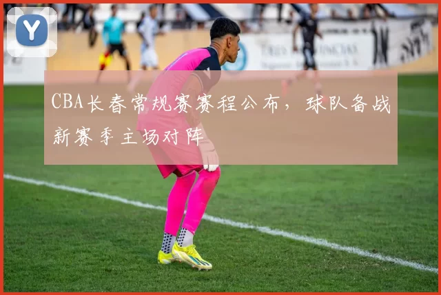 CBA长春常规赛赛程公布，球队备战新赛季主场对阵