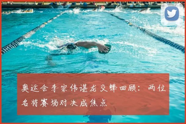 奥运会李宗伟谌龙交锋回顾:两位名将赛场对决成焦点