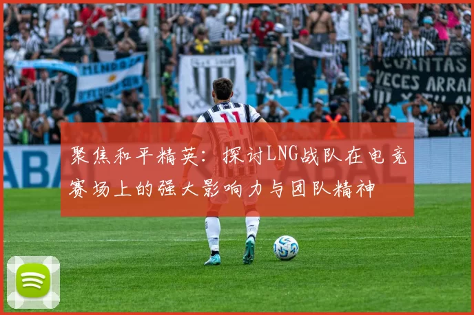 聚焦和平精英：探讨LNG战队在电竞赛场上的强大影响力与团队精神
