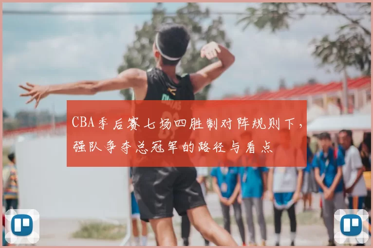 CBA季后赛七场四胜制对阵规则下，强队争夺总冠军的路径与看点