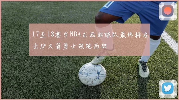 17至18赛季NBA东西部球队最终排名出炉火箭勇士领跑西部