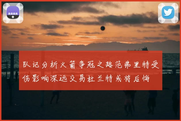 队记分析火箭争冠之路范弗里特受伤影响深远交易杜兰特或将后悔