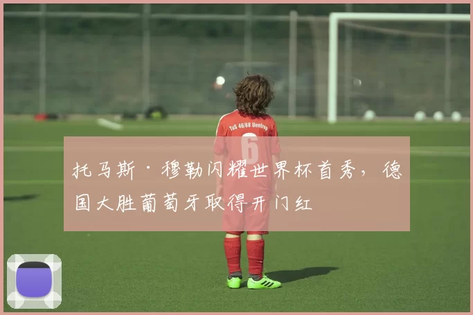 托马斯·穆勒闪耀世界杯首秀，德国大胜葡萄牙取得开门红