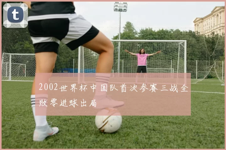 2002世界杯中国队首次参赛三战全败零进球出局