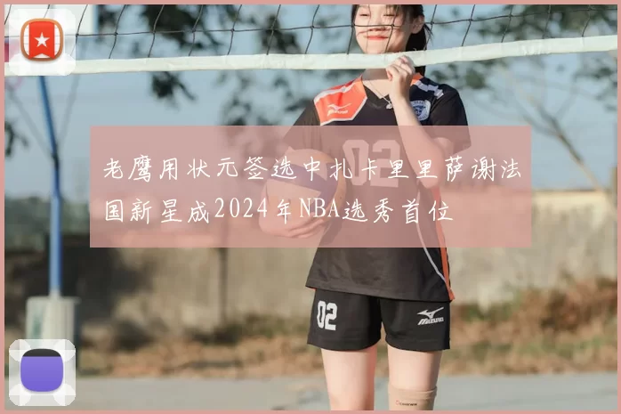 老鹰用状元签选中扎卡里里萨谢法国新星成2024年NBA选秀首位