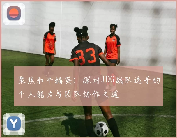 聚焦和平精英：探讨JDG战队选手的个人能力与团队协作之道