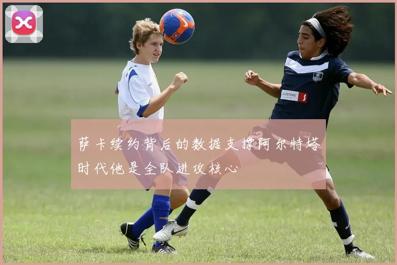 萨卡续约背后的数据支撑阿尔特塔时代他是全队进攻核心