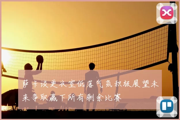 萨卡谈更衣室低落气氛积极展望未来争取赢下所有剩余比赛