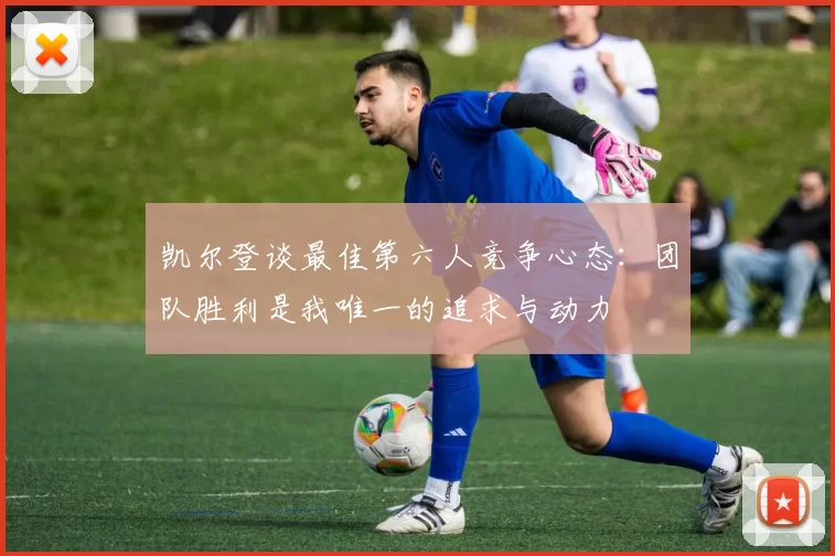 凯尔登谈最佳第六人竞争心态：团队胜利是我唯一的追求与动力