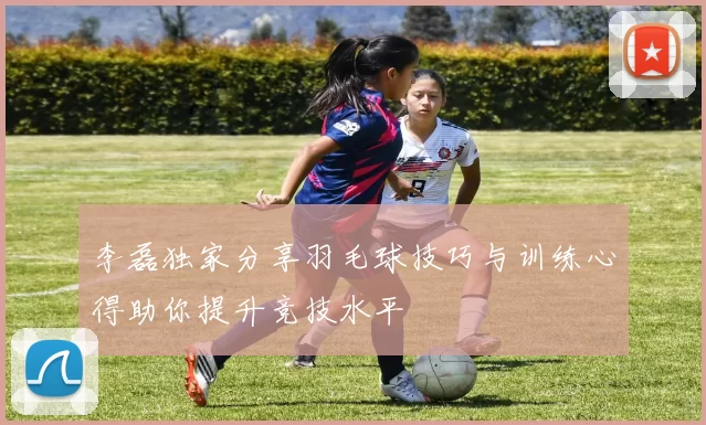 李磊独家分享羽毛球技巧与训练心得助你提升竞技水平