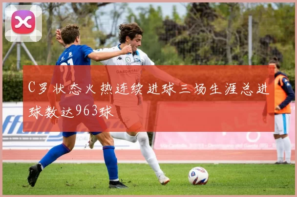 C罗状态火热连续进球三场生涯总进球数达963球