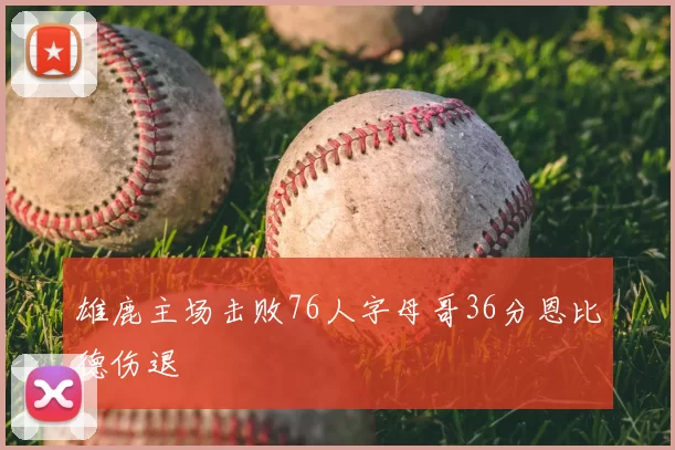 雄鹿主场击败76人字母哥36分恩比德伤退
