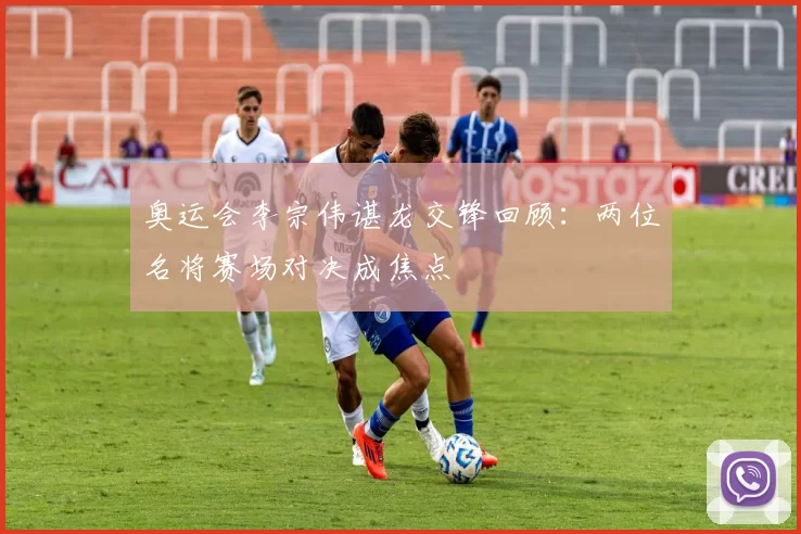 奥运会李宗伟谌龙交锋回顾:两位名将赛场对决成焦点