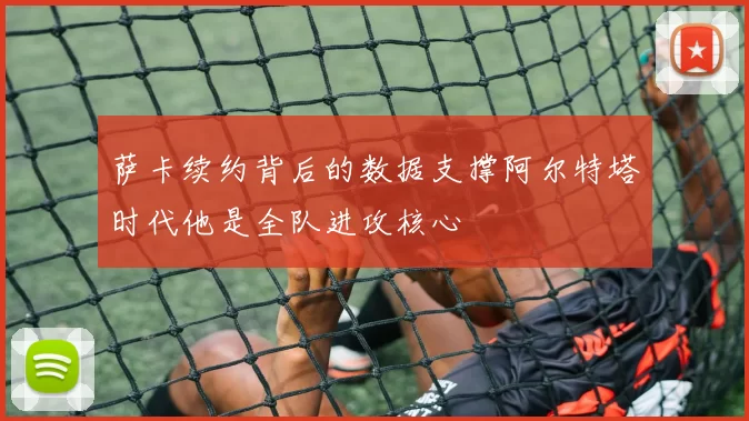 萨卡续约背后的数据支撑阿尔特塔时代他是全队进攻核心