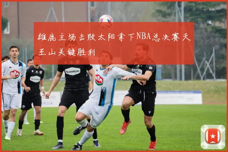 雄鹿主场击败太阳拿下NBA总决赛天王山关键胜利