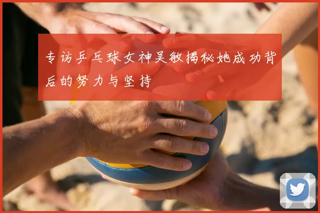 专访乒乓球女神吴敏揭秘她成功背后的努力与坚持