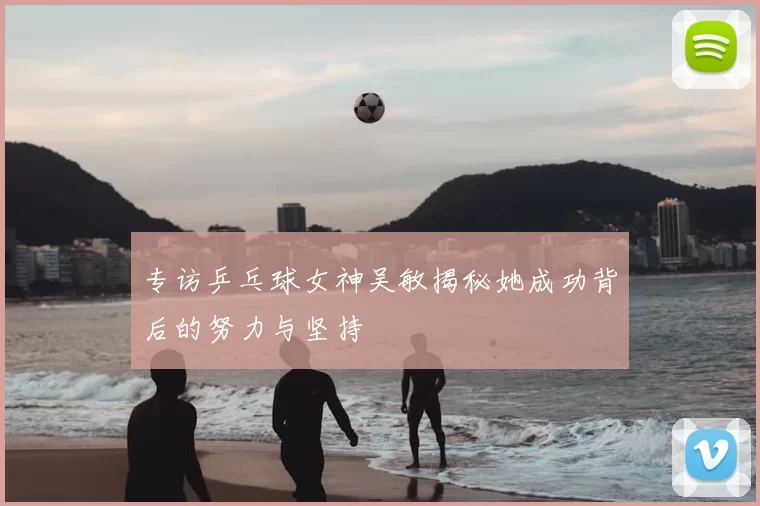专访乒乓球女神吴敏揭秘她成功背后的努力与坚持