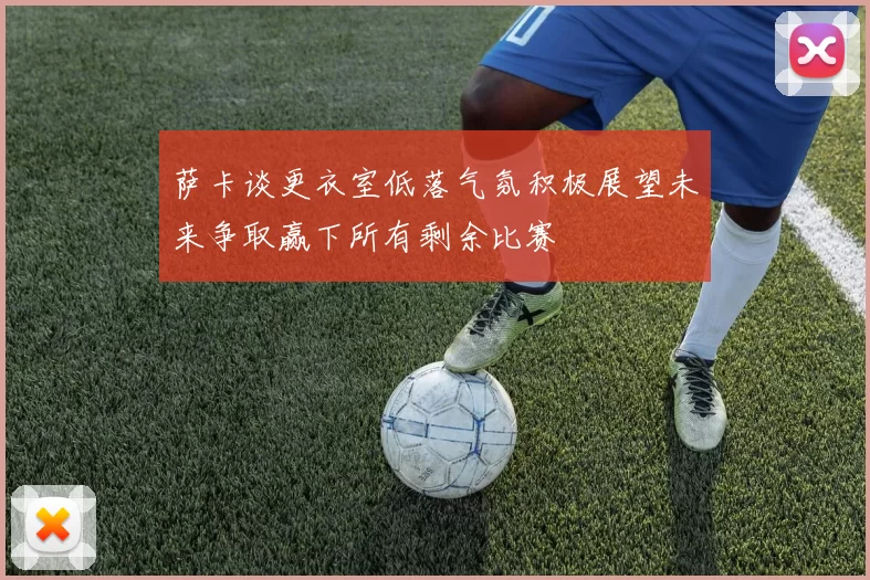 萨卡谈更衣室低落气氛积极展望未来争取赢下所有剩余比赛