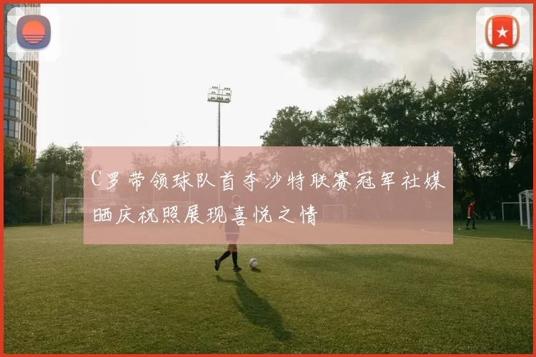 C罗带领球队首夺沙特联赛冠军社媒晒庆祝照展现喜悦之情