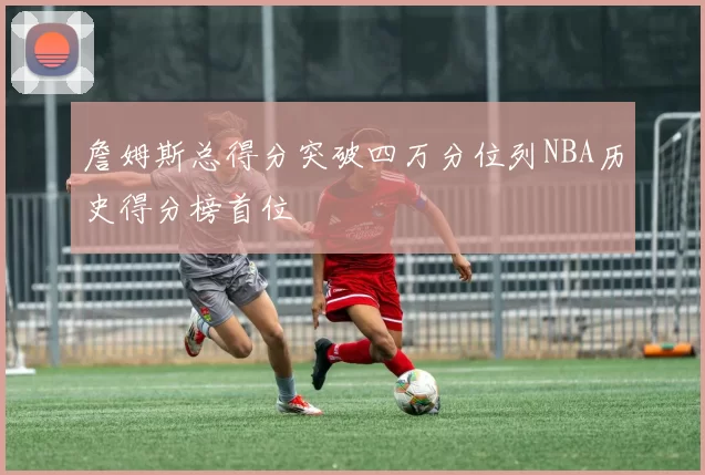 詹姆斯总得分突破四万分位列NBA历史得分榜首位