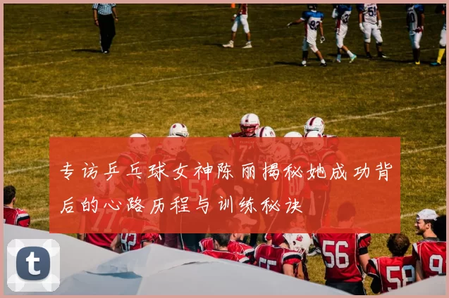 专访乒乓球女神陈丽揭秘她成功背后的心路历程与训练秘诀