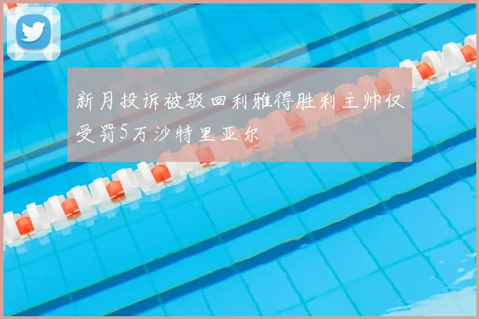 新月投诉被驳回利雅得胜利主帅仅受罚5万沙特里亚尔