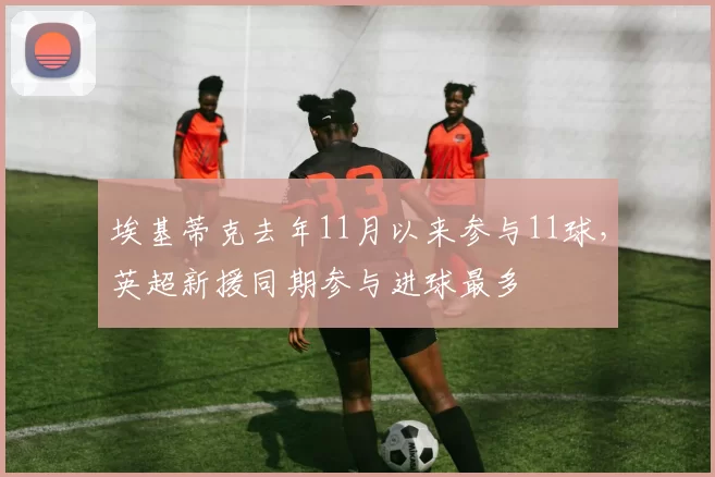 埃基蒂克去年11月以来参与11球，英超新援同期参与进球最多