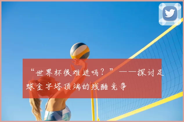 “世界杯很难进吗？”——探讨足球金字塔顶端的残酷竞争
