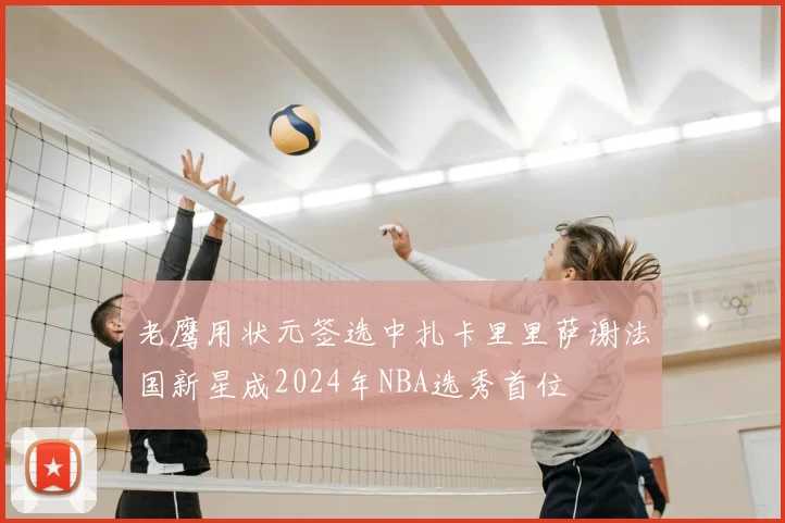 老鹰用状元签选中扎卡里里萨谢法国新星成2024年NBA选秀首位