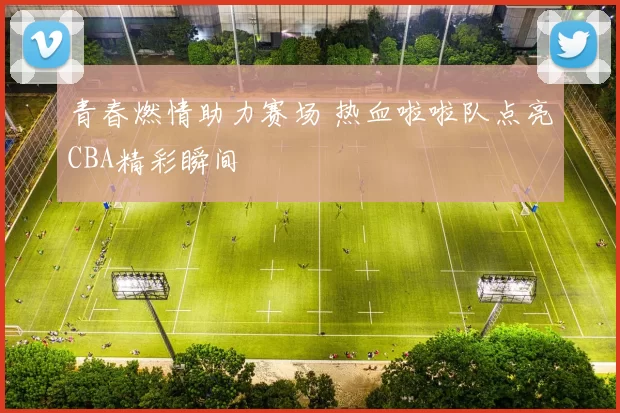 青春燃情助力赛场 热血啦啦队点亮CBA精彩瞬间