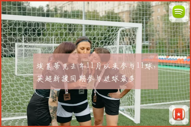 埃基蒂克去年11月以来参与11球，英超新援同期参与进球最多