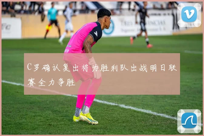 C罗确认复出将为胜利队出战明日联赛全力争胜