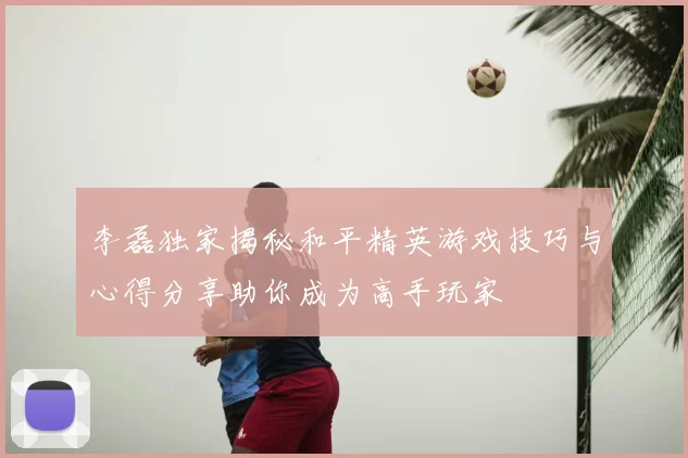李磊独家揭秘和平精英游戏技巧与心得分享助你成为高手玩家