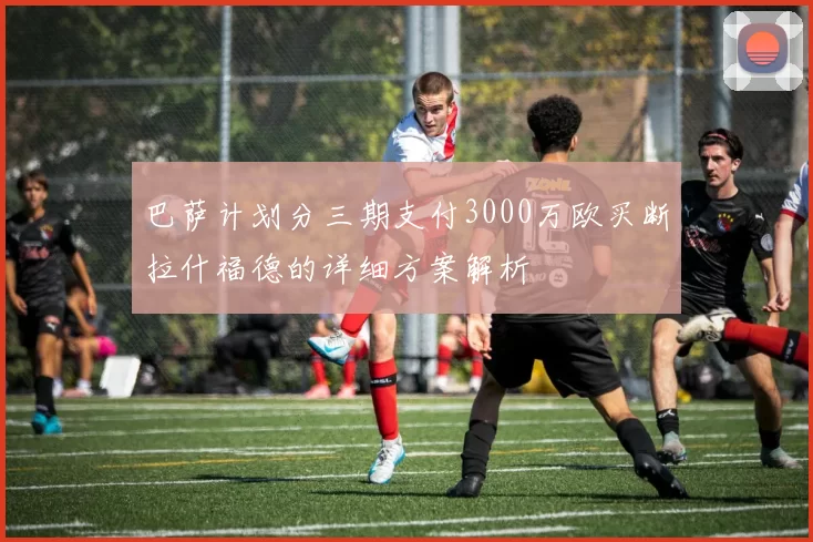 巴萨计划分三期支付3000万欧买断拉什福德的详细方案解析