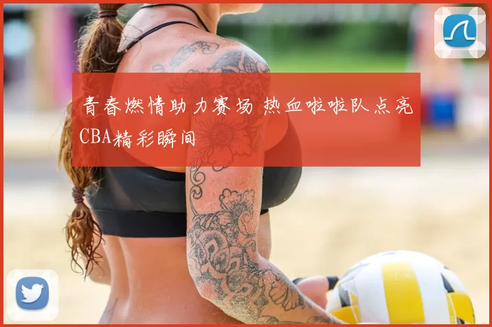 青春燃情助力赛场 热血啦啦队点亮CBA精彩瞬间